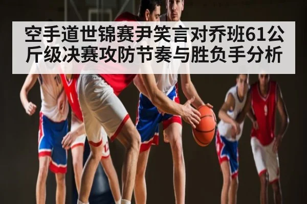 空手道世锦赛尹笑言对乔班61公斤级决赛攻防节奏与胜负手分析