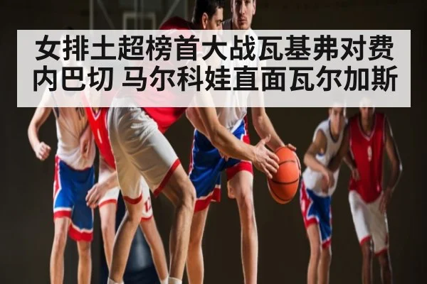 女排土超榜首大战瓦基弗对费内巴切 马尔科娃直面瓦尔加斯